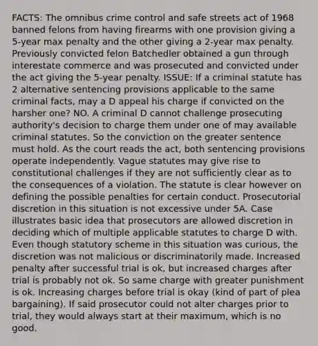 FACTS: The omnibus crime control and safe streets act of 1968 banned felons from having firearms with one provision giving a 5-year max penalty and the other giving a 2-year max penalty. Previously convicted felon Batchedler obtained a gun through interestate commerce and was prosecuted and convicted under the act giving the 5-year penalty. ISSUE: If a criminal statute has 2 alternative sentencing provisions applicable to the same criminal facts, may a D appeal his charge if convicted on the harsher one? NO. A criminal D cannot challenge prosecuting authority's decision to charge them under one of may available criminal statutes. So the conviction on the greater sentence must hold. As the court reads the act, both sentencing provisions operate independently. Vague statutes may give rise to constitutional challenges if they are not sufficiently clear as to the consequences of a violation. The statute is clear however on defining the possible penalties for certain conduct. Prosecutorial discretion in this situation is not excessive under 5A. Case illustrates basic idea that prosecutors are allowed discretion in deciding which of multiple applicable statutes to charge D with. Even though statutory scheme in this situation was curious, the discretion was not malicious or discriminatorily made. Increased penalty after successful trial is ok, but increased charges after trial is probably not ok. So same charge with greater punishment is ok. Increasing charges before trial is okay (kind of part of plea bargaining). If said prosecutor could not alter charges prior to trial, they would always start at their maximum, which is no good.