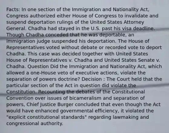 Facts: In one section of the Immigration and Nationality Act, Congress authorized either House of Congress to invalidate and suspend deportation rulings of the United States Attorney General. Chadha had stayed in the U.S. past his visa deadline. Though Chadha conceded that he was deportable, an immigration judge suspended his deportation. The House of Representatives voted without debate or recorded vote to deport Chadha. This case was decided together with United States House of Representatives v. Chadha and United States Senate v. Chadha. Question Did the Immigration and Nationality Act, which allowed a one-House veto of executive actions, violate the separation of powers doctrine? Decision : The Court held that the particular section of the Act in question did violate the Constitution. Recounting the debates of the Constitutional Convention over issues of bicameralism and separation of powers, Chief Justice Burger concluded that even though the Act would have enhanced governmental efficiency, it violated the "explicit constitutional standards" regarding lawmaking and congressional authority.