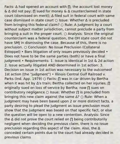 Facts: ∆ had opened an account with ∏; the account lost money & ∆ did not pay; ∏ sued for money & ∆ counterclaimed in state court (dismissed on merit); ∆ filed suit in federal court with same case dismissed in state court ○ Issue: Whether ∆ is precluded from bringing this federal claim? ○ Rule: A judgment by a court without subject matter jurisdiction, cannot preclude a party from bringing a suit in the proper court. ○ Analysis: Since the original counterclaim was a federal question, the OH state court did not have SMJ in dismissing the case. Because of this, there is no preclusion. ○ Conclusion: No Issue Preclusion (Collateral Estoppel) • Bars litigation of only issues previously decided • Does not have to be the same parties (both) or have a final judgment • Requirements: 1. Issue is identical in 1st & 2d action 2. Issue actually litigated AND determined in 1st action: 3. Decision on issue in 1st action was necessary to the outcomeof 1st action (the "judgment") • Illinois Central Gulf Railroad v. Parks (Ind. App. 1979) ○ Facts: ∏ was in car driven by Bertha when it was hit by ∆'s train; Bertha collected on her injuries; ∏ originally sued on loss of service by Bertha; now ∏ sues on contributory negligence ○ Issue: Whether ∏ is precluded from bringing this new claim against the same ∆? ○ Rule: When a judgment may have been based upon 2 or more distinct facts, a party desiring to plead the judgment as issue preclusion must show that the judgment was based on that specific fact, or else the question will be open to a new contention. Analysis: Since the ∆ did not prove the court relied on ∏ being contributorily negligent when deciding the previous claim, there is no issue preclusion regarding this aspect of the claim. Also, the ∆ conceded certain points due to the court had already decided in previous claims