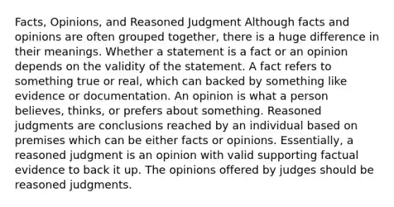 Facts, Opinions, and Reasoned Judgment Although facts and opinions are often grouped together, there is a huge difference in their meanings. Whether a statement is a fact or an opinion depends on the validity of the statement. A fact refers to something true or real, which can backed by something like evidence or documentation. An opinion is what a person believes, thinks, or prefers about something. Reasoned judgments are conclusions reached by an individual based on premises which can be either facts or opinions. Essentially, a reasoned judgment is an opinion with valid supporting factual evidence to back it up. The opinions offered by judges should be reasoned judgments.