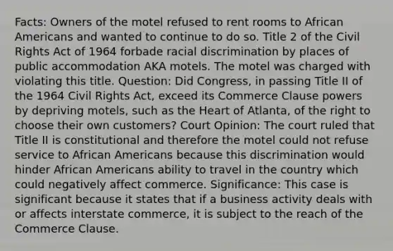 Facts: Owners of the motel refused to rent rooms to <a href='https://www.questionai.com/knowledge/kktT1tbvGH-african-americans' class='anchor-knowledge'>african americans</a> and wanted to continue to do so. Title 2 of the Civil Rights Act of 1964 forbade racial discrimination by places of public accommodation AKA motels. The motel was charged with violating this title. Question: Did Congress, in passing Title II of the 1964 Civil Rights Act, exceed its Commerce Clause powers by depriving motels, such as <a href='https://www.questionai.com/knowledge/kya8ocqc6o-the-heart' class='anchor-knowledge'>the heart</a> of Atlanta, of the right to choose their own customers? Court Opinion: The court ruled that Title II is constitutional and therefore the motel could not refuse service to African Americans because this discrimination would hinder African Americans ability to travel in the country which could negatively affect commerce. Significance: This case is significant because it states that if a business activity deals with or affects interstate commerce, it is subject to the reach of the Commerce Clause.