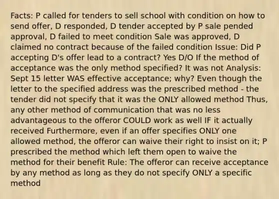 Facts: P called for tenders to sell school with condition on how to send offer, D responded, D tender accepted by P sale pended approval, D failed to meet condition Sale was approved, D claimed no contract because of the failed condition Issue: Did P accepting D's offer lead to a contract? Yes D/O If the method of acceptance was the only method specified? It was not Analysis: Sept 15 letter WAS effective acceptance; why? Even though the letter to the specified address was the prescribed method - the tender did not specify that it was the ONLY allowed method Thus, any other method of communication that was no less advantageous to the offeror COULD work as well IF it actually received Furthermore, even if an offer specifies ONLY one allowed method, the offeror can waive their right to insist on it; P prescribed the method which left them open to waive the method for their benefit Rule: The offeror can receive acceptance by any method as long as they do not specify ONLY a specific method