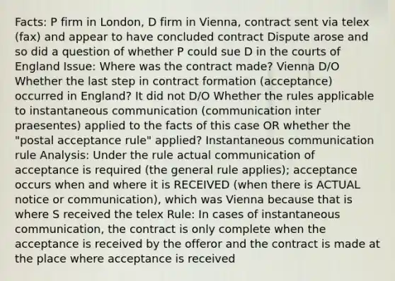 Facts: P firm in London, D firm in Vienna, contract sent via telex (fax) and appear to have concluded contract Dispute arose and so did a question of whether P could sue D in the courts of England Issue: Where was the contract made? Vienna D/O Whether the last step in contract formation (acceptance) occurred in England? It did not D/O Whether the rules applicable to instantaneous communication (communication inter praesentes) applied to the facts of this case OR whether the "postal acceptance rule" applied? Instantaneous communication rule Analysis: Under the rule actual communication of acceptance is required (the general rule applies); acceptance occurs when and where it is RECEIVED (when there is ACTUAL notice or communication), which was Vienna because that is where S received the telex Rule: In cases of instantaneous communication, the contract is only complete when the acceptance is received by the offeror and the contract is made at the place where acceptance is received