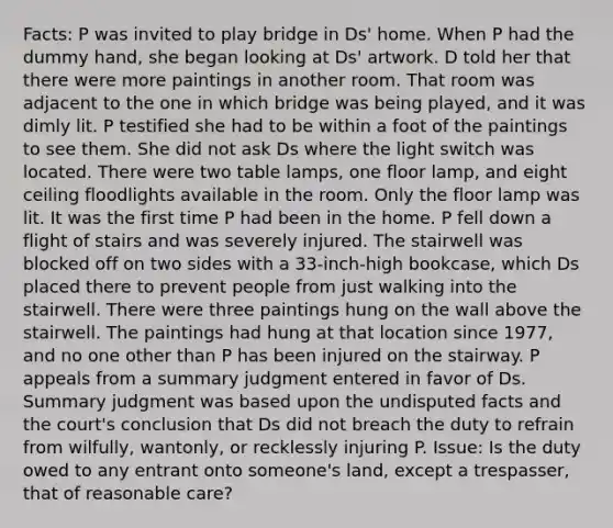 Facts: P was invited to play bridge in Ds' home. When P had the dummy hand, she began looking at Ds' artwork. D told her that there were more paintings in another room. That room was adjacent to the one in which bridge was being played, and it was dimly lit. P testified she had to be within a foot of the paintings to see them. She did not ask Ds where the light switch was located. There were two table lamps, one floor lamp, and eight ceiling floodlights available in the room. Only the floor lamp was lit. It was the first time P had been in the home. P fell down a flight of stairs and was severely injured. The stairwell was blocked off on two sides with a 33-inch-high bookcase, which Ds placed there to prevent people from just walking into the stairwell. There were three paintings hung on the wall above the stairwell. The paintings had hung at that location since 1977, and no one other than P has been injured on the stairway. P appeals from a summary judgment entered in favor of Ds. Summary judgment was based upon the undisputed facts and the court's conclusion that Ds did not breach the duty to refrain from wilfully, wantonly, or recklessly injuring P. Issue: Is the duty owed to any entrant onto someone's land, except a trespasser, that of reasonable care?