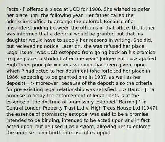 Facts - P offered a place at UCD for 1986. She wished to defer her place until the following year. Her father called the admissions office to arrange the deferral. Because of a misunderstanding between the officials in that office, the father was informed that a deferral would be granted but that his daughter would have to supply her reasons in writing. She did, but recieved no notice. Later on, she was refused her place. Legal Issue - was UCD estopped from going back on his promise to give place to student after one year? Judgement - => applied High Trees principle => an assurance had been given, upon which P had acted to her detriment (she forfeited her place in 1986, expecting to be granted one in 1987, as well as her deposit) => moreover, because of the deposit also the criteria for pre-exisiting legal relationship was satisfied. => Barron J: "a promise to delay the enforcement of legal rights is of the essence of the doctrine of promissory estoppel" Barron J " In Central London Property Trust Ltd v. High Trees House Ltd [1947], the essence of promissory estoppel was said to be a promise intended to be binding, intended to be acted upon and in fact acted upon. but he used it as a sword, allowing her to enforce the promise - unothorthodox use of estoppel