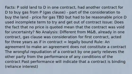 Facts: P sold land to D in one contract, had another contract for D to buy gas from P (gas clause) - part of the consideration to buy the land - price for gas TBD but had to be reasonable price D used incomplete term to try and get out of contract Issue: Does the fact that no price is quoted mean that the contract was void for uncertainty? No Analysis: Different from M&B, already in one contract, gas clause was consideration for first contract, acted for three years as if in contract = legally bound Rule: An agreement to make an agreement does not constitute a contract The wrongful repudiation of a contract by one party relieves the other party from the performance of any conditions of the contract Past performance will indicate that a contract is binding (reliance interest)