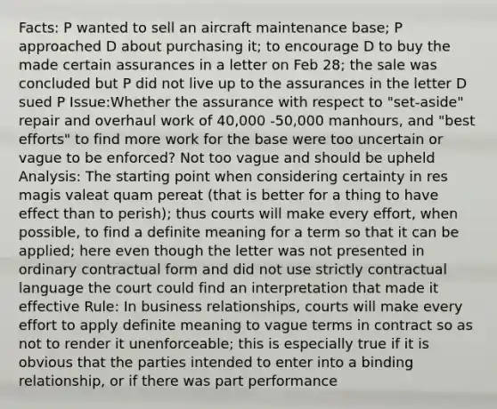 Facts: P wanted to sell an aircraft maintenance base; P approached D about purchasing it; to encourage D to buy the made certain assurances in a letter on Feb 28; the sale was concluded but P did not live up to the assurances in the letter D sued P Issue:Whether the assurance with respect to "set-aside" repair and overhaul work of 40,000 -50,000 manhours, and "best efforts" to find more work for the base were too uncertain or vague to be enforced? Not too vague and should be upheld Analysis: The starting point when considering certainty in res magis valeat quam pereat (that is better for a thing to have effect than to perish); thus courts will make every effort, when possible, to find a definite meaning for a term so that it can be applied; here even though the letter was not presented in ordinary contractual form and did not use strictly contractual language the court could find an interpretation that made it effective Rule: In business relationships, courts will make every effort to apply definite meaning to vague terms in contract so as not to render it unenforceable; this is especially true if it is obvious that the parties intended to enter into a binding relationship, or if there was part performance