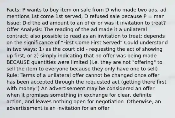 Facts: P wants to buy item on sale from D who made two ads, ad mentions 1st come 1st served, D refused sale because P = man Issue: Did the ad amount to an offer or was it invitation to treat? Offer Analysis: The reading of the ad made it a unilateral contract; also possible to read as an invitation to treat; depends on the significance of "First Come First Served" Could understand in two ways: 1) as the court did - requesting the act of showing up first, or 2) simply indicating that no offer was being made BECAUSE quantities were limited (i.e. they are not "offering" to sell the item to everyone because they only have one to sell) Rule: Terms of a unilateral offer cannot be changed once offer has been accepted through the requested act (getting there first with money") An advertisement may be considered an offer when it promises something in exchange for clear, definite action, and leaves nothing open for negotiation. Otherwise, an advertisement is an invitation for an offer