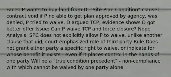 Facts: P wants to buy land from D, "Site Plan Condition" clause1, contract void if P no able to get plan approved by agency, was denied, P tried to waive, D argued TCP, evidence shows D got better offer Issue: Can P waive TCP and force closure? Nope Analysis: SPC does not explicitly allow P to waive, unlike another clause that did, court emphasized role of third party Rule:Does not grant either party a specific right to waive, or indicate for whose benefit it exists - even if it places control in the hands of one party Will be a "true condition precedent" - non-compliance with which cannot be waived by one party alone