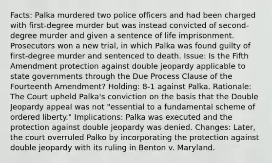 Facts: Palka murdered two police officers and had been charged with first-degree murder but was instead convicted of second-degree murder and given a sentence of life imprisonment. Prosecutors won a new trial, in which Palka was found guilty of first-degree murder and sentenced to death. Issue: Is the Fifth Amendment protection against double jeopardy applicable to state governments through the Due Process Clause of the Fourteenth Amendment? Holding: 8-1 against Palka. Rationale: The Court upheld Palka's conviction on the basis that the Double Jeopardy appeal was not "essential to a fundamental scheme of ordered liberty." Implications: Palka was executed and the protection against double jeopardy was denied. Changes: Later, the court overruled Palko by incorporating the protection against double jeopardy with its ruling in Benton v. Maryland.