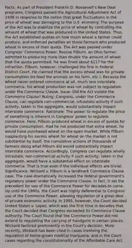 Facts: As part of President Franklin D. Roosevelt's New Deal programs, Congress passed the Agricultural Adjustment Act of 1938 in response to the notion that great fluctuations in the price of wheat was damaging to the U.S. economy. The purpose of the Act was to stabilize the price of wheat by controlling the amount of wheat that was produced in the United States. Thus, the Act established quotas on how much wheat a farmer could produce, and enforced penalties on those farmers who produced wheat in excess of their quota. The Act was passed under Congress' Commerce Power. Roscoe Filburn, an Ohio farmer, admitted to producing more than double the amount of wheat that the quota permitted. He was fined about 117 for the infraction. Filburn, however, challenged the fine in Federal District Court. He claimed that the excess wheat was for private consumption (to feed the animals on his farm, etc.). Because the wheat never entered commerce at all, much less interstate commerce, his wheat production was not subject to regulation under the Commerce Clause. Issue: Did the Act violate the Commerce Clause? Ruling: Congress, under the Commerce Clause, can regulate non-commercial, intrastate activity if such activity, taken in the aggregate, would substantially impact interstate commerce. Rationale: The power to regulate the price of something is inherent in Congress' power to regulate commerce. Here, Filburn produced wheat in excess of quotas for private consumption. Had he not produced that extra wheat, he would have purchased wheat on the open market. While Filburn supplanting his excess wheat for wheat on the market is not substantial by itself, the cumulative actions of thousands of farmers doing what Filburn did would substantially impact interstate commerce. Accordingly, Congress can regulate wholly intrastate, non-commercial activity if such activity, taken in the aggregate, would have a substantial effect on interstate commerce. That is true even if the individual effects are trivial. Significance: Wickard v. Filburn is a landmark Commerce Clause case. The case dramatically increased the federal government's regulatory power under the Commerce Clause. In fact, it set the precedent for use of the Commerce Power for decades to come. Up until the 1990s, the Court was highly deferential to Congress' use of the Commerce Power, allowing regulation of a great deal of private economic activity. In 1995, however, the Court decided United States v. Lopez, which was the first time in decades that the Court decided that Congress exceeded its Commerce Clause authority. The Court found that the Commerce Power did not extend to regulating the carrying of handguns in certain places. Wickard factored prominently in the Court's decision. More recently, Wickard has been cited in cases involving the regulation of home-grown medical marijuana, and in the Court cases regarding the constitutionality of the Affordable Care Act.