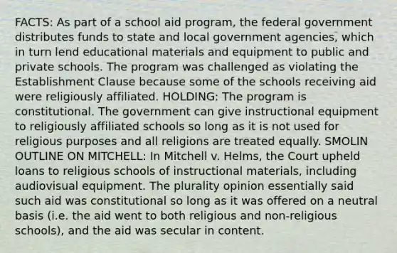 FACTS: As part of a school aid program, the federal government distributes funds to state and local government agencies, which in turn lend educational materials and equipment to public and private schools. The program was challenged as violating the Establishment Clause because some of the schools receiving aid were religiously affiliated. HOLDING: The program is constitutional. The government can give instructional equipment to religiously affiliated schools so long as it is not used for religious purposes and all religions are treated equally. SMOLIN OUTLINE ON MITCHELL: In Mitchell v. Helms, the Court upheld loans to religious schools of instructional materials, including audiovisual equipment. The plurality opinion essentially said such aid was constitutional so long as it was offered on a neutral basis (i.e. the aid went to both religious and non-religious schools), and the aid was secular in content.