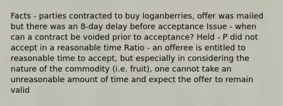 Facts - parties contracted to buy loganberries, offer was mailed but there was an 8-day delay before acceptance Issue - when can a contract be voided prior to acceptance? Held - P did not accept in a reasonable time Ratio - an offeree is entitled to reasonable time to accept, but especially in considering the nature of the commodity (i.e. fruit), one cannot take an unreasonable amount of time and expect the offer to remain valid