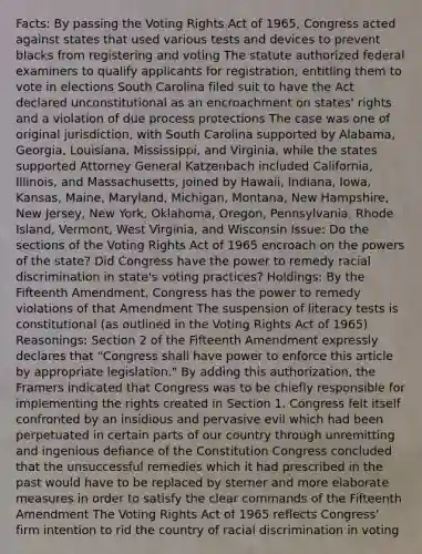 Facts: By passing the Voting Rights Act of 1965, Congress acted against states that used various tests and devices to prevent blacks from registering and voting The statute authorized federal examiners to qualify applicants for registration, entitling them to vote in elections South Carolina filed suit to have the Act declared unconstitutional as an encroachment on states' rights and a violation of due process protections The case was one of original jurisdiction, with South Carolina supported by Alabama, Georgia, Louisiana, Mississippi, and Virginia, while the states supported Attorney General Katzenbach included California, Illinois, and Massachusetts, joined by Hawaii, Indiana, Iowa, Kansas, Maine, Maryland, Michigan, Montana, New Hampshire, New Jersey, New York, Oklahoma, Oregon, Pennsylvania, Rhode Island, Vermont, West Virginia, and Wisconsin Issue: Do the sections of the Voting Rights Act of 1965 encroach on the powers of the state? Did Congress have the power to remedy racial discrimination in state's voting practices? Holdings: By the Fifteenth Amendment, Congress has the power to remedy violations of that Amendment The suspension of literacy tests is constitutional (as outlined in the Voting Rights Act of 1965) Reasonings: Section 2 of the Fifteenth Amendment expressly declares that "Congress shall have power to enforce this article by appropriate legislation." By adding this authorization, the Framers indicated that Congress was to be chiefly responsible for implementing the rights created in Section 1. Congress felt itself confronted by an insidious and pervasive evil which had been perpetuated in certain parts of our country through unremitting and ingenious defiance of the Constitution Congress concluded that the unsuccessful remedies which it had prescribed in the past would have to be replaced by sterner and more elaborate measures in order to satisfy the clear commands of the Fifteenth Amendment The Voting Rights Act of 1965 reflects Congress' firm intention to rid the country of racial discrimination in voting