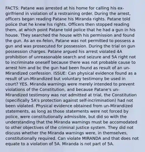 FACTS: Patane was arrested at his home for calling his ex-girlfriend in violation of a restraining order. During the arrest, officers began reading Patane his Miranda rights. Patane told police that he knew his rights. Officers then stopped reading them, at which point Patane told police that he had a gun in his house. They searched the house with his permission and found the gun. As an ex-felon, Patane was not permitted to possess a gun and was prosecuted for possession. During the trial on gun possession charges. Patane argued his arrest violated 4A prohibition of unreasonable search and seizure and 5A right not to incriminate oneself because there was not probable cause to arrest him and bc the gun had been found as result of an un-Mirandized confession. ISSUE: Can physical evidence found as a result of un-Mirandized but voluntary testimony be used in court? YES. Miranda warnings were merely intended to prevent violations of the Constitution, and because Patane's un-Mirandized testimony was not admitted at trial, the Constitution (specifically 5A's protection against self-incrimination) had not been violated. Physical evidence obtained from un-Mirandized statements, as long as those statements were not forced by police, were constitutionally admissible, but did so with the understanding that the Miranda warnings must be accomodated to other objectives of the criminal justice system. They did not discuss whether the Miranda warnings were, in themselves, constitutionally required. Can violate MIRANDA and that does not equate to a violation of 5A. Miranda is not part of 5A.