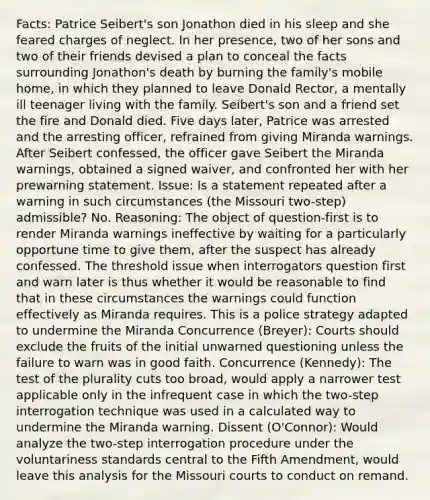 Facts: Patrice Seibert's son Jonathon died in his sleep and she feared charges of neglect. In her presence, two of her sons and two of their friends devised a plan to conceal the facts surrounding Jonathon's death by burning the family's mobile home, in which they planned to leave Donald Rector, a mentally ill teenager living with the family. Seibert's son and a friend set the fire and Donald died. Five days later, Patrice was arrested and the arresting officer, refrained from giving Miranda warnings. After Seibert confessed, the officer gave Seibert the Miranda warnings, obtained a signed waiver, and confronted her with her prewarning statement. Issue: Is a statement repeated after a warning in such circumstances (the Missouri two-step) admissible? No. Reasoning: The object of question-first is to render Miranda warnings ineffective by waiting for a particularly opportune time to give them, after the suspect has already confessed. The threshold issue when interrogators question first and warn later is thus whether it would be reasonable to find that in these circumstances the warnings could function effectively as Miranda requires. This is a police strategy adapted to undermine the Miranda Concurrence (Breyer): Courts should exclude the fruits of the initial unwarned questioning unless the failure to warn was in good faith. Concurrence (Kennedy): The test of the plurality cuts too broad, would apply a narrower test applicable only in the infrequent case in which the two-step interrogation technique was used in a calculated way to undermine the Miranda warning. Dissent (O'Connor): Would analyze the two-step interrogation procedure under the voluntariness standards central to the Fifth Amendment, would leave this analysis for the Missouri courts to conduct on remand.