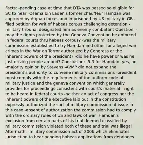 Facts: -pending case at time that DTA was passed so eligible for SC to hear -Osama bin Laden's former chauffeur Hamdan was captured by Afghan forces and imprisoned by US military in GB -filed petition for writ of habeas corpus challenging detention -military tribunal designated him as enemy combatant Question: -may the rights protected by the Geneva Convention be enforced in federal courts thru habeas corpus? -was the military commission established to try Hamdan and other for alleged war crimes in the War on Terror authorized by Congress or the inherent powers of the president? -did he have power or was he just driving people around? Conclusion: -5-3 for Hamdan -yes, no -majority opinion by Stevens -AVMP did not expand the president's authority to convene military commissions -president must comply with the requirements of the uniform code of military justice and the geneva convention which generally provides for proceedings consistent with court's material-- right to be heard in federal courts -neither an act of congress nor the inherent powers of the executive laid out in the constitution expressly authorized the sort of military commission at issue in this case -absent of authorization the commission had to comply with the ordinary rules of US and laws of war -Hamdan's exclusion from certain parts of his trial deemed classified by military commission violated both of these and trial was illegal Aftermath: -military commission act of 2006 which eliminates jurisdiction to hear pending habeas applications from detainees