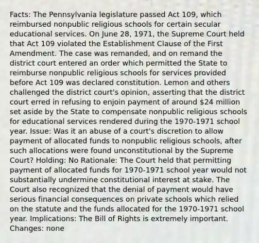 Facts: The Pennsylvania legislature passed Act 109, which reimbursed nonpublic religious schools for certain secular educational services. On June 28, 1971, the Supreme Court held that Act 109 violated the Establishment Clause of the First Amendment. The case was remanded, and on remand the district court entered an order which permitted the State to reimburse nonpublic religious schools for services provided before Act 109 was declared constitution. Lemon and others challenged the district court's opinion, asserting that the district court erred in refusing to enjoin payment of around 24 million set aside by the State to compensate nonpublic religious schools for educational services rendered during the 1970-1971 school year. Issue: Was it an abuse of a court's discretion to allow payment of allocated funds to nonpublic religious schools, after such allocations were found unconstitutional by the Supreme Court? Holding: No Rationale: The Court held that permitting payment of allocated funds for 1970-1971 school year would not substantially undermine constitutional interest at stake. The Court also recognized that the denial of payment would have serious financial consequences on private schools which relied on the statute and the funds allocated for the 1970-1971 school year. Implications: The Bill of Rights is extremely important. Changes: none