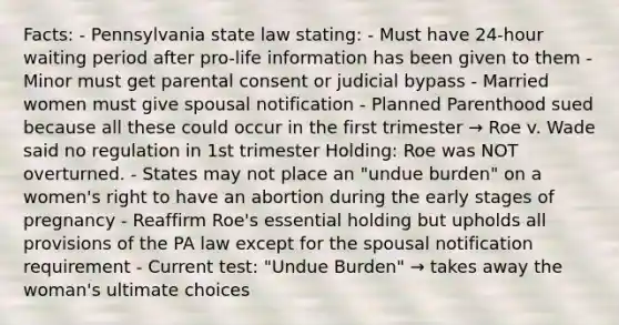 Facts: - Pennsylvania state law stating: - Must have 24-hour waiting period after pro-life information has been given to them - Minor must get parental consent or judicial bypass - Married women must give spousal notification - Planned Parenthood sued because all these could occur in the first trimester → Roe v. Wade said no regulation in 1st trimester Holding: Roe was NOT overturned. - States may not place an "undue burden" on a women's right to have an abortion during the early stages of pregnancy - Reaffirm Roe's essential holding but upholds all provisions of the PA law except for the spousal notification requirement - Current test: "Undue Burden" → takes away the woman's ultimate choices