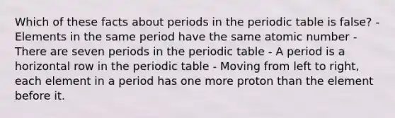 Which of these facts about periods in <a href='https://www.questionai.com/knowledge/kIrBULvFQz-the-periodic-table' class='anchor-knowledge'>the <a href='https://www.questionai.com/knowledge/kVE7nU7Pay-periodic-table' class='anchor-knowledge'>periodic table</a></a> is false? - Elements in the same period have the same atomic number - There are seven periods in the periodic table - A period is a horizontal row in the periodic table - Moving from left to right, each element in a period has one more proton than the element before it.