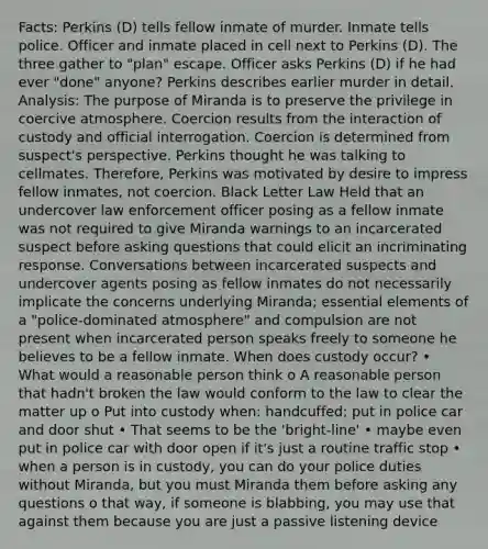 Facts: Perkins (D) tells fellow inmate of murder. Inmate tells police. Officer and inmate placed in cell next to Perkins (D). The three gather to "plan" escape. Officer asks Perkins (D) if he had ever "done" anyone? Perkins describes earlier murder in detail. Analysis: The purpose of Miranda is to preserve the privilege in coercive atmosphere. Coercion results from the interaction of custody and official interrogation. Coercion is determined from suspect's perspective. Perkins thought he was talking to cellmates. Therefore, Perkins was motivated by desire to impress fellow inmates, not coercion. Black Letter Law Held that an undercover law enforcement officer posing as a fellow inmate was not required to give Miranda warnings to an incarcerated suspect before asking questions that could elicit an incriminating response. Conversations between incarcerated suspects and undercover agents posing as fellow inmates do not necessarily implicate the concerns underlying Miranda; essential elements of a "police-dominated atmosphere" and compulsion are not present when incarcerated person speaks freely to someone he believes to be a fellow inmate. When does custody occur? • What would a reasonable person think o A reasonable person that hadn't broken the law would conform to the law to clear the matter up o Put into custody when: handcuffed; put in police car and door shut • That seems to be the 'bright-line' • maybe even put in police car with door open if it's just a routine traffic stop • when a person is in custody, you can do your police duties without Miranda, but you must Miranda them before asking any questions o that way, if someone is blabbing, you may use that against them because you are just a passive listening device