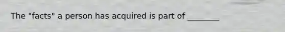 The "facts" a person has acquired is part of ________