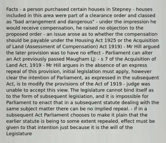 Facts - a person purchased certain houses in Stepney - houses included in this area were part of a clearance order and classed as "bad arrangement and dangerous" - under the impression he would receive compensation, he raised no objection to the proposed order - an issue arose as to whether the compensation should be payable under the Housing Act 1925 or the Acquisition of Land (Assessment of Compensation) Act 1919) - Mr Hill argued the later provision was to have no effect - Parliament can alter an Act previously passed Maugham LJ: - s 7 of the Acquisition of Land Act, 1919 - Mr Hill argues in the absence of an express repeal of this provision, initial legislation must apply, however clear the intention of Parliament, as expressed in the subsequent Act, is to modify the provisions of the Act of 1919 - judge was unable to accept this view. The legislature cannot bind itself as to the form of subsequent legislation, and it is impossible for Parliament to enact that in a subsequent statute dealing with the same subject matter there can be no implied repeal. - if in a subsequent Act Parliament chooses to make it plain that the earlier statute is being to some extent repealed, effect must be given to that intention just because it is the will of the Legislature