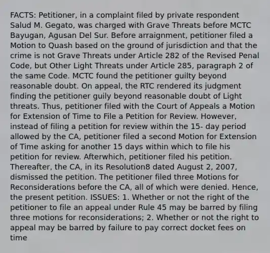 FACTS: Petitioner, in a complaint filed by private respondent Salud M. Gegato, was charged with Grave Threats before MCTC Bayugan, Agusan Del Sur. Before arraignment, petitioner filed a Motion to Quash based on the ground of jurisdiction and that the crime is not Grave Threats under Article 282 of the Revised Penal Code, but Other Light Threats under Article 285, paragraph 2 of the same Code. MCTC found the petitioner guilty beyond reasonable doubt. On appeal, the RTC rendered its judgment finding the petitioner guily beyond reasonable doubt of Light threats. Thus, petitioner filed with the Court of Appeals a Motion for Extension of Time to File a Petition for Review. However, instead of filing a petition for review within the 15- day period allowed by the CA, petitioner filed a second Motion for Extension of Time asking for another 15 days within which to file his petition for review. Afterwhich, petitioner filed his petition. Thereafter, the CA, in its Resolution8 dated August 2, 2007, dismissed the petition. The petitioner filed three Motions for Reconsiderations before the CA, all of which were denied. Hence, the present petition. ISSUES: 1. Whether or not the right of the petitioner to file an appeal under Rule 45 may be barred by filing three motions for reconsiderations; 2. Whether or not the right to appeal may be barred by failure to pay correct docket fees on time