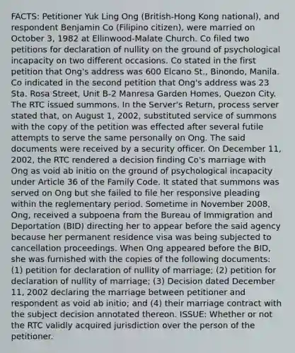 FACTS: Petitioner Yuk Ling Ong (British-Hong Kong national), and respondent Benjamin Co (Filipino citizen), were married on October 3, 1982 at Ellinwood-Malate Church. Co filed two petitions for declaration of nullity on the ground of psychological incapacity on two different occasions. Co stated in the first petition that Ong's address was 600 Elcano St., Binondo, Manila. Co indicated in the second petition that Ong's address was 23 Sta. Rosa Street, Unit B-2 Manresa Garden Homes, Quezon City. The RTC issued summons. In the Server's Return, process server stated that, on August 1, 2002, substituted service of summons with the copy of the petition was effected after several futile attempts to serve the same personally on Ong. The said documents were received by a security officer. On December 11, 2002, the RTC rendered a decision finding Co's marriage with Ong as void ab initio on the ground of psychological incapacity under Article 36 of the Family Code. It stated that summons was served on Ong but she failed to file her responsive pleading within the reglementary period. Sometime in November 2008, Ong, received a subpoena from the Bureau of Immigration and Deportation (BID) directing her to appear before the said agency because her permanent residence visa was being subjected to cancellation proceedings. When Ong appeared before the BID, she was furnished with the copies of the following documents: (1) petition for declaration of nullity of marriage; (2) petition for declaration of nullity of marriage; (3) Decision dated December 11, 2002 declaring the marriage between petitioner and respondent as void ab initio; and (4) their marriage contract with the subject decision annotated thereon. ISSUE: Whether or not the RTC validly acquired jurisdiction over the person of the petitioner.