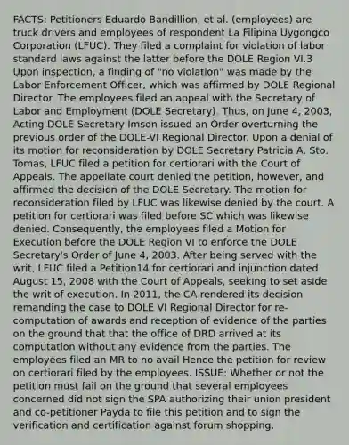 FACTS: Petitioners Eduardo Bandillion, et al. (employees) are truck drivers and employees of respondent La Filipina Uygongco Corporation (LFUC). They filed a complaint for violation of labor standard laws against the latter before the DOLE Region VI.3 Upon inspection, a finding of "no violation" was made by the Labor Enforcement Officer, which was affirmed by DOLE Regional Director. The employees filed an appeal with the Secretary of Labor and Employment (DOLE Secretary). Thus, on June 4, 2003, Acting DOLE Secretary Imson issued an Order overturning the previous order of the DOLE-VI Regional Director. Upon a denial of its motion for reconsideration by DOLE Secretary Patricia A. Sto. Tomas, LFUC filed a petition for certiorari with the Court of Appeals. The appellate court denied the petition, however, and affirmed the decision of the DOLE Secretary. The motion for reconsideration filed by LFUC was likewise denied by the court. A petition for certiorari was filed before SC which was likewise denied. Consequently, the employees filed a Motion for Execution before the DOLE Region VI to enforce the DOLE Secretary's Order of June 4, 2003. After being served with the writ, LFUC filed a Petition14 for certiorari and injunction dated August 15, 2008 with the Court of Appeals, seeking to set aside the writ of execution. In 2011, the CA rendered its decision remanding the case to DOLE VI Regional Director for re-computation of awards and reception of evidence of the parties on the ground that that the office of DRD arrived at its computation without any evidence from the parties. The employees filed an MR to no avail Hence the petition for review on certiorari filed by the employees. ISSUE: Whether or not the petition must fail on the ground that several employees concerned did not sign the SPA authorizing their union president and co-petitioner Payda to file this petition and to sign the verification and certification against forum shopping.