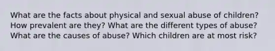 What are the facts about physical and sexual abuse of children? How prevalent are they? What are the different types of abuse? What are the causes of abuse? Which children are at most risk?