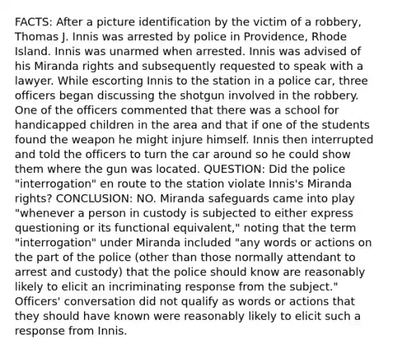 FACTS: After a picture identification by the victim of a robbery, Thomas J. Innis was arrested by police in Providence, Rhode Island. Innis was unarmed when arrested. Innis was advised of his Miranda rights and subsequently requested to speak with a lawyer. While escorting Innis to the station in a police car, three officers began discussing the shotgun involved in the robbery. One of the officers commented that there was a school for handicapped children in the area and that if one of the students found the weapon he might injure himself. Innis then interrupted and told the officers to turn the car around so he could show them where the gun was located. QUESTION: Did the police "interrogation" en route to the station violate Innis's Miranda rights? CONCLUSION: NO. Miranda safeguards came into play "whenever a person in custody is subjected to either express questioning or its functional equivalent," noting that the term "interrogation" under Miranda included "any words or actions on the part of the police (other than those normally attendant to arrest and custody) that the police should know are reasonably likely to elicit an incriminating response from the subject." Officers' conversation did not qualify as words or actions that they should have known were reasonably likely to elicit such a response from Innis.