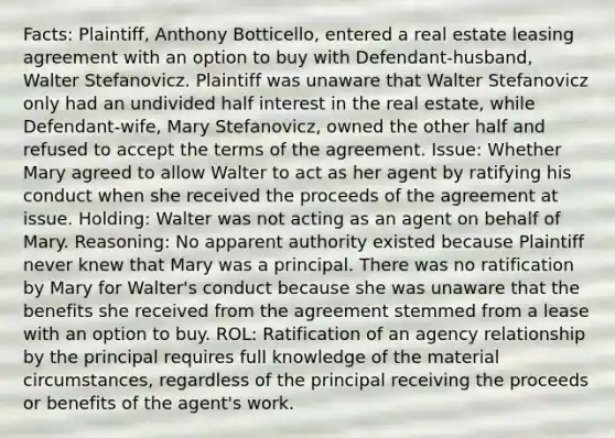 Facts: Plaintiff, Anthony Botticello, entered a real estate leasing agreement with an option to buy with Defendant-husband, Walter Stefanovicz. Plaintiff was unaware that Walter Stefanovicz only had an undivided half interest in the real estate, while Defendant-wife, Mary Stefanovicz, owned the other half and refused to accept the terms of the agreement. Issue: Whether Mary agreed to allow Walter to act as her agent by ratifying his conduct when she received the proceeds of the agreement at issue. Holding: Walter was not acting as an agent on behalf of Mary. Reasoning: No apparent authority existed because Plaintiff never knew that Mary was a principal. There was no ratification by Mary for Walter's conduct because she was unaware that the benefits she received from the agreement stemmed from a lease with an option to buy. ROL: Ratification of an agency relationship by the principal requires full knowledge of the material circumstances, regardless of the principal receiving the proceeds or benefits of the agent's work.