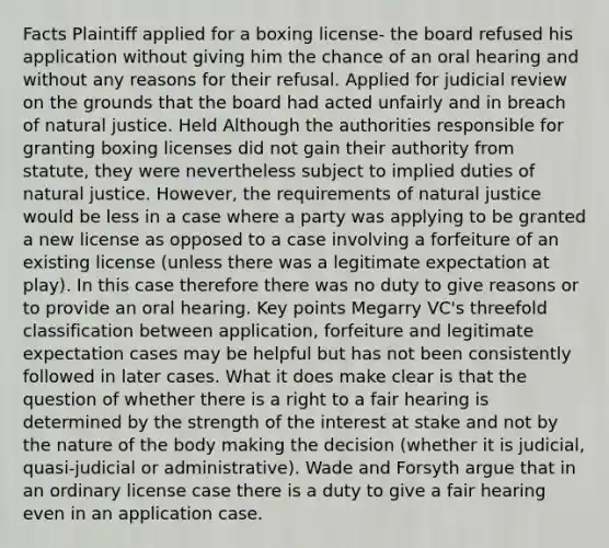 Facts Plaintiff applied for a boxing license- the board refused his application without giving him the chance of an oral hearing and without any reasons for their refusal. Applied for judicial review on the grounds that the board had acted unfairly and in breach of natural justice. Held Although the authorities responsible for granting boxing licenses did not gain their authority from statute, they were nevertheless subject to implied duties of natural justice. However, the requirements of natural justice would be less in a case where a party was applying to be granted a new license as opposed to a case involving a forfeiture of an existing license (unless there was a legitimate expectation at play). In this case therefore there was no duty to give reasons or to provide an oral hearing. Key points Megarry VC's threefold classification between application, forfeiture and legitimate expectation cases may be helpful but has not been consistently followed in later cases. What it does make clear is that the question of whether there is a right to a fair hearing is determined by the strength of the interest at stake and not by the nature of the body making the decision (whether it is judicial, quasi-judicial or administrative). Wade and Forsyth argue that in an ordinary license case there is a duty to give a fair hearing even in an application case.