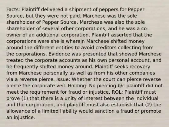 Facts: Plaintiff delivered a shipment of peppers for Pepper Source, but they were not paid. Marchese was the sole shareholder of Pepper Source. Marchese was also the sole shareholder of several other corporations, and he was a co-owner of an additional corporation. Plaintiff asserted that the corporations were shells wherein Marchese shifted money around the different entities to avoid creditors collecting from the corporations. Evidence was presented that showed Marchese treated the corporate accounts as his own personal account, and he frequently shifted money around. Plaintiff seeks recovery from Marchese personally as well as from his other companies via a reverse pierce. Issue: Whether the court can pierce reverse pierce the corporate veil. Holding: No piercing b/c plaintiff did not meet the requirement for fraud or injustice. ROL: Plaintiff must prove (1) that there is a unity of interest between the individual and the corporation, and plaintiff must also establish that (2) the allowance of a limited liability would sanction a fraud or promote an injustice.