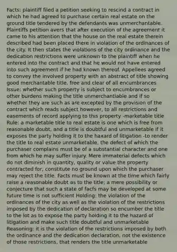 Facts: plaintiff filed a petition seeking to rescind a contract in which he had agreed to purchase certain real estate on the ground title tendered by the defendants was unmerchantable. Plaintiffs petition avers that after execution of the agreement it came to his attention that the house on the real estate therein described had been placed there in violation of the ordinances of the city. It then states the violations of the city ordinance and the dedication restrictions were unknown to the plaintiff when he entered into the contract and that he would not have entered into such agreement if he had known thereof. Appellees agreed to convey the involved property with an abstract of title showing good merchantable title, free and clear of all encumbrances Issue: whether such property is subject to encumbrances or other burdens making the title unmerchantiable and if so whether they are such as are excepted by the provision of the contract which reads subject however, to all restrictions and easements of record applying to this property -marketable title Rule: a marketable title to real estate is one which is free from reasonable doubt, and a title is doubtful and unmarketable if it exposes the party holding it to the haxard of litigation -to render the title to real estate unmarketable, the defect of which the purchaser complains must be of a substantial character and one from which he may suffer injury. Mere immaterial defects which do not diminish in quantity, quality or value the property contracted for, constitute no ground upon which the purchaser may reject the title. Facts must be known at the time which fairly raise a reasonable doubt as to the title; a mere possibility or conjecture that such a state of facfs may be developed at some future time is not sufficient Holding: the violation of the ordinances of the city as well as the violation of the restrictions imposed by the dedication of declaration so encumber the title to the lot as to expose the party holding it to the hazard of litigation and make such title doubtful and unmarketable Reasoning: it is the violation of the restrictions imposed by both the ordinance and the dedication declaration, not the existence of those restrictions, that renders the title unmarketable