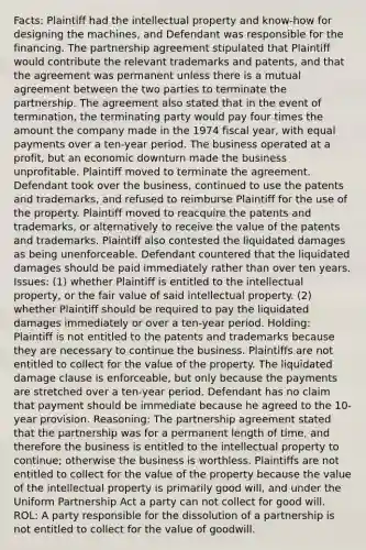 Facts: Plaintiff had the intellectual property and know-how for designing the machines, and Defendant was responsible for the financing. The partnership agreement stipulated that Plaintiff would contribute the relevant trademarks and patents, and that the agreement was permanent unless there is a mutual agreement between the two parties to terminate the partnership. The agreement also stated that in the event of termination, the terminating party would pay four times the amount the company made in the 1974 fiscal year, with equal payments over a ten-year period. The business operated at a profit, but an economic downturn made the business unprofitable. Plaintiff moved to terminate the agreement. Defendant took over the business, continued to use the patents and trademarks, and refused to reimburse Plaintiff for the use of the property. Plaintiff moved to reacquire the patents and trademarks, or alternatively to receive the value of the patents and trademarks. Plaintiff also contested the liquidated damages as being unenforceable. Defendant countered that the liquidated damages should be paid immediately rather than over ten years. Issues: (1) whether Plaintiff is entitled to the intellectual property, or the fair value of said intellectual property. (2) whether Plaintiff should be required to pay the liquidated damages immediately or over a ten-year period. Holding: Plaintiff is not entitled to the patents and trademarks because they are necessary to continue the business. Plaintiffs are not entitled to collect for the value of the property. The liquidated damage clause is enforceable, but only because the payments are stretched over a ten-year period. Defendant has no claim that payment should be immediate because he agreed to the 10-year provision. Reasoning: The partnership agreement stated that the partnership was for a permanent length of time, and therefore the business is entitled to the intellectual property to continue; otherwise the business is worthless. Plaintiffs are not entitled to collect for the value of the property because the value of the intellectual property is primarily good will, and under the Uniform Partnership Act a party can not collect for good will. ROL: A party responsible for the dissolution of a partnership is not entitled to collect for the value of goodwill.