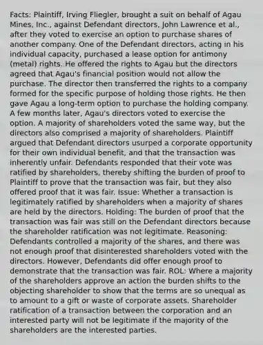 Facts: Plaintiff, Irving Fliegler, brought a suit on behalf of Agau Mines, Inc., against Defendant directors, John Lawrence et al., after they voted to exercise an option to purchase shares of another company. One of the Defendant directors, acting in his individual capacity, purchased a lease option for antimony (metal) rights. He offered the rights to Agau but the directors agreed that Agau's financial position would not allow the purchase. The director then transferred the rights to a company formed for the specific purpose of holding those rights. He then gave Agau a long-term option to purchase the holding company. A few months later, Agau's directors voted to exercise the option. A majority of shareholders voted the same way, but the directors also comprised a majority of shareholders. Plaintiff argued that Defendant directors usurped a corporate opportunity for their own individual benefit, and that the transaction was inherently unfair. Defendants responded that their vote was ratified by shareholders, thereby shifting the burden of proof to Plaintiff to prove that the transaction was fair, but they also offered proof that it was fair. Issue: Whether a transaction is legitimately ratified by shareholders when a majority of shares are held by the directors. Holding: The burden of proof that the transaction was fair was still on the Defendant directors because the shareholder ratification was not legitimate. Reasoning: Defendants controlled a majority of the shares, and there was not enough proof that disinterested shareholders voted with the directors. However, Defendants did offer enough proof to demonstrate that the transaction was fair. ROL: Where a majority of the shareholders approve an action the burden shifts to the objecting shareholder to show that the terms are so unequal as to amount to a gift or waste of corporate assets. Shareholder ratification of a transaction between the corporation and an interested party will not be legitimate if the majority of the shareholders are the interested parties.