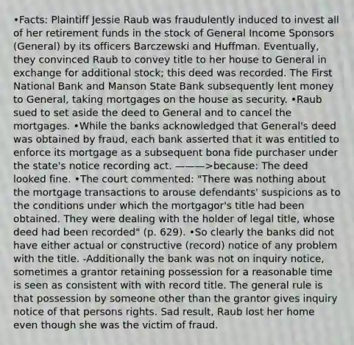 •Facts: Plaintiff Jessie Raub was fraudulently induced to invest all of her retirement funds in the stock of General Income Sponsors (General) by its officers Barczewski and Huffman. Eventually, they convinced Raub to convey title to her house to General in exchange for additional stock; this deed was recorded. The First National Bank and Manson State Bank subsequently lent money to General, taking mortgages on the house as security. •Raub sued to set aside the deed to General and to cancel the mortgages. •While the banks acknowledged that General's deed was obtained by fraud, each bank asserted that it was entitled to enforce its mortgage as a subsequent bona fide purchaser under the state's notice recording act. ———>because: The deed looked fine. •The court commented: "There was nothing about the mortgage transactions to arouse defendants' suspicions as to the conditions under which the mortgagor's title had been obtained. They were dealing with the holder of legal title, whose deed had been recorded" (p. 629). •So clearly the banks did not have either actual or constructive (record) notice of any problem with the title. -Additionally the bank was not on inquiry notice, sometimes a grantor retaining possession for a reasonable time is seen as consistent with with record title. The general rule is that possession by someone other than the grantor gives inquiry notice of that persons rights. Sad result, Raub lost her home even though she was the victim of fraud.