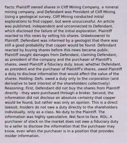 Facts: Plaintiff owned shares in Cliff Mining Company, a mineral mining company, and Defendant was President of Cliff Mining. Using a geological survey, Cliff Mining conducted initial explorations to find copper, but were unsuccessful. An article was published, independent and unconnected to Defendant, which disclosed the failure of the initial exploration. Plaintiff reacted to this news by selling his shares. Unbeknownst to Plaintiff, Defendant was informed by a geologist that there was still a good probability that copper would be found. Defendant reacted by buying shares before this news became public. Plaintiff sought damages from Defendant, claiming Defendant, as president of the company and the purchaser of Plaintiff's shares, owed Plaintiff a fiduciary duty. Issue: whether Defendant, as president and the purchaser of Plaintiff's shares, owed Plaintiff a duty to disclose information that would affect the value of the shares. Holding: Defs. owed a duty only to the corporation (and derivative to best interest of the shareholders collectively). Reasoning: First, Defendant did not buy the shares from Plaintiff directly - they were purchased through a broker. Second, the information did not disclose an absolute certainty that copper would be found, but rather was only an opinion. This is a direct lawsuit, Insiders do not owe a duty directly to the shareholders individually, only as a class. No duty to the Plaintiff. The information was highly speculative. Not face to face. ROL: A purchaser of stock on the market does not owe a fiduciary duty to a seller to disclose the information that the purchaser may know, even when the purchaser is in a position that provides insider information.