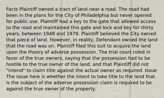 Facts Plaintiff owned a tract of land near a road. The road had been in the plans for the City of Philadelphia but never opened for public use. Plaintiff had a key to the gate that allowed access to the road and maintained this gate and lock and key for thirty years, between 1948 and 1978. Plaintiff believed the City owned that piece of land. However, in reality, Defendant owned the land that the road was on. Plaintiff filed this suit to acquire the land upon the theory of adverse possession. The trial court ruled in favor of the true owners, saying that the possession had to be hostile to the true owner of the land, and that Plaintiff did not "intend" to claim title against the actual owner as required. Issue The issue here is whether the intent to take title to the land that is the subject of the adverse possession claim is required to be against the true owner of the property.