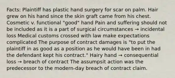 Facts: Plaintiff has plastic hand surgery for scar on palm. Hair grew on his hand since the skin graft came from his chest. Cosmetic v. functional "good" hand Pain and suffering should not be included as it is a part of surgical circumstances → incidental loss Medical customs crossed with law make expectations complicated The purpose of contract damages is "to put the plaintiff in as good as a position as he would have been in had the defendant kept his contract." Hairy hand → consequential loss → breach of contract The assumpsit action was the predecessor to the modern-day breach of contract claim.