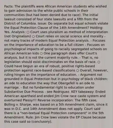 Facts: The plaintiffs were African American students who wished to gain admission to the white public schools in their communities (but had been denied due to race). The initial lawsuit consisted of four state lawsuits and a fifth from the District of Columbia. Issue: Do separate but equal schools violate the Equal Protection Clause of the 14th Amendment? Holding: Yes. Analysis: ○ Court uses pluralism as method of interpretation (not Originalism) ○ Court relies on social science and morality - not many traces of modern Equal Protection analysis. - Focuses on the importance of education to be a full citizen - Focuses on psychological impacts of going to racially segregated schools on African American kids ○ One paragraph does offer Court's analysis, but it is not the current majority rule. - That is, no legislation should exist discriminates on the basis of race. ○ Could have begun an era of robust, positive rights-based protection against race-based classifications ○ Overall, however, ruling hinges on the importance of education. - Argument not grounded in Equal Protection but in psychology of black children: an ode to education the way that Obergefell is an ode to marriage. - But no fundamental right to education under Substantive Due Process - see Rodriguez. KEY takeaway: Ended American apartheid and ended Jim Crow race caste system and overturned Plessy!!! Reverse incorporation: The fifth case, Bolling v. Sharpe, was based on a 5th Amendment claim, since it was in D.C. and 14th Amendment does not apply. Court said there is a "non-textual Equal Protection component" in the 5th Amendment. Rule: Jim Crow laws violate the EP Clause because this case said so (conclusory).