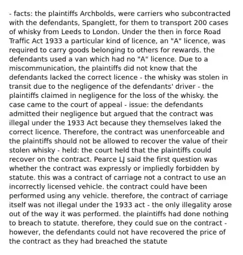 - facts: the plaintiffs Archbolds, were carriers who subcontracted with the defendants, Spanglett, for them to transport 200 cases of whisky from Leeds to London. Under the then in force Road Traffic Act 1933 a particular kind of licence, an "A" licence, was required to carry goods belonging to others for rewards. the defendants used a van which had no "A" licence. Due to a miscommunication, the plaintiffs did not know that the defendants lacked the correct licence - the whisky was stolen in transit due to the negligence of the defendants' driver - the plaintiffs claimed in negligence for the loss of the whisky. the case came to the court of appeal - issue: the defendants admitted their negligence but argued that the contract was illegal under the 1933 Act because they themselves laked the correct licence. Therefore, the contract was unenforceable and the plaintiffs should not be allowed to recover the value of their stolen whisky - held: the court held that the plaintiffs could recover on the contract. Pearce LJ said the first question was whether the contract was expressly or impliedly forbidden by statute. this was a contract of carriage not a contract to use an incorrectly licensed vehicle. the contract could have been performed using any vehicle. therefore, the contract of carriage itself was not illegal under the 1933 act - the only illegality arose out of the way it was performed. the plaintiffs had done nothing to breach to statute. therefore, they could sue on the contract - however, the defendants could not have recovered the price of the contract as they had breached the statute