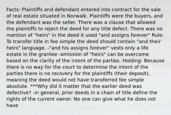 Facts: Plaintiffs and defendant entered into contract for the sale of real estate situated in Norwalk. Plaintiffs were the buyers, and the defendant was the seller. There was a clause that allowed the plaintiffs to reject the deed for any title defect. There was no mention of "heirs" in the deed it used "and assigns forever" Rule: To transfer title in fee simple the deed should contain "and their heirs" language. -"and his assigns forever" vests only a life estate in the grantee -omission of "heirs" can be overcome based on the clarity of the intent of the parties. Holding: Because there is no way for the court to determine the intent of the parties there is no recovery for the plaintiffs (their deposit), meaning the deed would not have transferred fee simple absolute. ***Why did it matter that the earlier deed was defective? -in general, prior deeds in a chain of title define the rights of the current owner. No one can give what he does not have