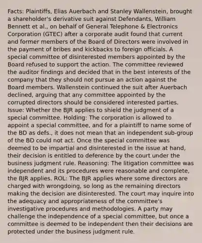 Facts: Plaintiffs, Elias Auerbach and Stanley Wallenstein, brought a shareholder's derivative suit against Defendants, William Bennett et al., on behalf of General Telephone & Electronics Corporation (GTEC) after a corporate audit found that current and former members of the Board of Directors were involved in the payment of bribes and kickbacks to foreign officials. A special committee of disinterested members appointed by the Board refused to support the action. The committee reviewed the auditor findings and decided that in the best interests of the company that they should not pursue an action against the Board members. Wallenstein continued the suit after Auerbach declined, arguing that any committee appointed by the corrupted directors should be considered interested parties. Issue: Whether the BJR applies to shield the judgment of a special committee. Holding: The corporation is allowed to appoint a special committee, and for a plaintiff to name some of the BD as defs., it does not mean that an independent sub-group of the BD could not act. Once the special committee was deemed to be impartial and disinterested in the issue at hand, their decision is entitled to deference by the court under the business judgment rule. Reasoning: The litigation committee was independent and its procedures were reasonable and complete, the BJR applies. ROL: The BJR applies where some directors are charged with wrongdoing, so long as the remaining directors making the decision are disinterested. The court may inquire into the adequacy and appropriateness of the committee's investigative procedures and methodologies. A party may challenge the independence of a special committee, but once a committee is deemed to be independent then their decisions are protected under the business judgment rule.