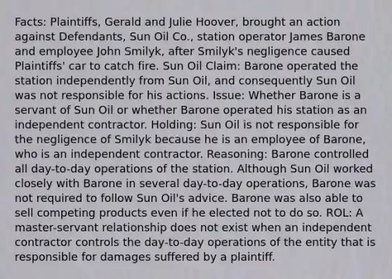 Facts: Plaintiffs, Gerald and Julie Hoover, brought an action against Defendants, Sun Oil Co., station operator James Barone and employee John Smilyk, after Smilyk's negligence caused Plaintiffs' car to catch fire. Sun Oil Claim: Barone operated the station independently from Sun Oil, and consequently Sun Oil was not responsible for his actions. Issue: Whether Barone is a servant of Sun Oil or whether Barone operated his station as an independent contractor. Holding: Sun Oil is not responsible for the negligence of Smilyk because he is an employee of Barone, who is an independent contractor. Reasoning: Barone controlled all day-to-day operations of the station. Although Sun Oil worked closely with Barone in several day-to-day operations, Barone was not required to follow Sun Oil's advice. Barone was also able to sell competing products even if he elected not to do so. ROL: A master-servant relationship does not exist when an independent contractor controls the day-to-day operations of the entity that is responsible for damages suffered by a plaintiff.