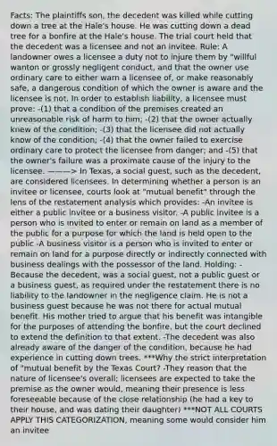 Facts: The plaintiffs son, the decedent was killed while cutting down a tree at the Hale's house. He was cutting down a dead tree for a bonfire at the Hale's house. The trial court held that the decedent was a licensee and not an invitee. Rule: A landowner owes a licensee a duty not to injure them by "willful wanton or grossly negligent conduct, and that the owner use ordinary care to either warn a licensee of, or make reasonably safe, a dangerous condition of which the owner is aware and the licensee is not. In order to establish liability, a licensee must prove: -(1) that a condition of the premises created an unreasonable risk of harm to him; -(2) that the owner actually knew of the condition; -(3) that the licensee did not actually know of the condition; -(4) that the owner failed to exercise ordinary care to protect the licensee from danger; and -(5) that the owner's failure was a proximate cause of the injury to the licensee. ———> In Texas, a social guest, such as the decedent, are considered licensees. In determining whether a person is an invitee or licensee, courts look at "mutual benefit" through the lens of the restatement analysis which provides: -An invitee is either a public invitee or a business visitor. -A public invitee is a person who is invited to enter or remain on land as a member of the public for a purpose for which the land is held open to the public -A business visitor is a person who is invited to enter or remain on land for a purpose directly or indirectly connected with business dealings with the possessor of the land. Holding: -Because the decedent, was a social guest, not a public guest or a business guest, as required under the restatement there is no liability to the landowner in the negligence claim. He is not a business guest because he was not there for actual mutual benefit. His mother tried to argue that his benefit was intangible for the purposes of attending the bonfire, but the court declined to extend the definition to that extent. -The decedent was also already aware of the danger of the condition, because he had experience in cutting down trees. ***Why the strict interpretation of "mutual benefit by the Texas Court? -They reason that the nature of licensee's overall; licensees are expected to take the premise as the owner would, meaning their presence is less foreseeable because of the close relationship (he had a key to their house, and was dating their daughter) ***NOT ALL COURTS APPLY THIS CATEGORIZATION, meaning some would consider him an invitee