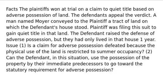 Facts The plaintiffs won at trial on a claim to quiet title based on adverse possession of land. The defendants appeal the verdict. A man named Moyer conveyed to the Plaintiff a tract of land on which the Defendant's house stood. Plaintiff was filing this suit to gain quiet title in that land. The Defendant raised the defense of adverse possession, but they had only lived in that house 1 year. Issue (1) Is a claim for adverse possession defeated because the physical use of the land is restricted to summer occupancy? (2) Can the Defendant, in this situation, use the possession of the property by their immediate predecessors to go toward the statutory requirement for adverse possession?