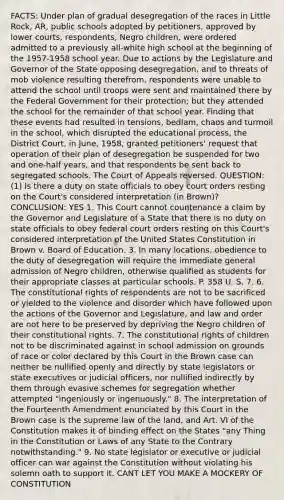 FACTS: Under plan of gradual desegregation of the races in Little Rock, AR, public schools adopted by petitioners, approved by lower courts, respondents, Negro children, were ordered admitted to a previously all-white high school at the beginning of the 1957-1958 school year. Due to actions by the Legislature and Governor of the State opposing desegregation, and to threats of mob violence resulting therefrom, respondents were unable to attend the school until troops were sent and maintained there by the Federal Government for their protection; but they attended the school for the remainder of that school year. Finding that these events had resulted in tensions, bedlam, chaos and turmoil in the school, which disrupted the educational process, the District Court, in June, 1958, granted petitioners' request that operation of their plan of desegregation be suspended for two and one-half years, and that respondents be sent back to segregated schools. The Court of Appeals reversed. QUESTION: (1) Is there a duty on state officials to obey court orders resting on the Court's considered interpretation (in Brown)? CONCLUSION: YES 1. This Court cannot countenance a claim by the Governor and Legislature of a State that there is no duty on state officials to obey federal court orders resting on this Court's considered interpretation of the United States Constitution in Brown v. Board of Education. 3. In many locations, obedience to the duty of desegregation will require the immediate general admission of Negro children, otherwise qualified as students for their appropriate classes at particular schools. P. 358 U. S. 7. 6. The constitutional rights of respondents are not to be sacrificed or yielded to the violence and disorder which have followed upon the actions of the Governor and Legislature, and law and order are not here to be preserved by depriving the Negro children of their constitutional rights. 7. The constitutional rights of children not to be discriminated against in school admission on grounds of race or color declared by this Court in the Brown case can neither be nullified openly and directly by state legislators or state executives or judicial officers, nor nullified indirectly by them through evasive schemes for segregation whether attempted "ingeniously or ingenuously." 8. The interpretation of the Fourteenth Amendment enunciated by this Court in the Brown case is the supreme law of the land, and Art. VI of the Constitution makes it of binding effect on the States "any Thing in the Constitution or Laws of any State to the Contrary notwithstanding." 9. No state legislator or executive or judicial officer can war against the Constitution without violating his solemn oath to support it. CANT LET YOU MAKE A MOCKERY OF CONSTITUTION